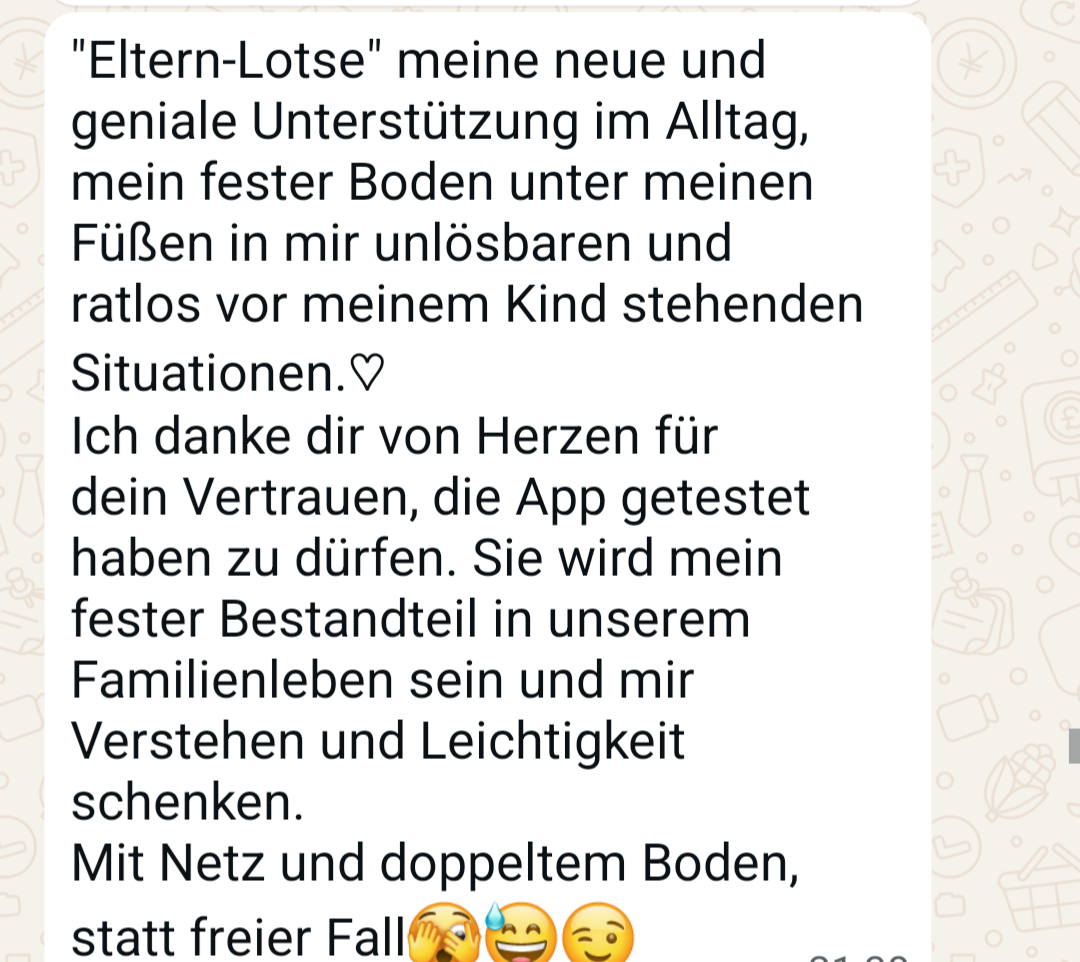 WhatsApp-Nachricht: &bdquo;Eltern-Lotse&ldquo; meine neue und geniale Unterstützung im Alltag, mein fester Boden unter meinen Füßen in mir unlösbaren und ratlos vor meinem Kind stehenden Situationen. Ich danke dir von Herzen für dein Vertrauen, die App getestet haben zu dürfen. Sie wird mein fester Bestandteil in unserem Familienleben sein und mir Verstehen und Leichtigkeit schenken. Mit Netz und doppeltem Boden, statt freier Fall.