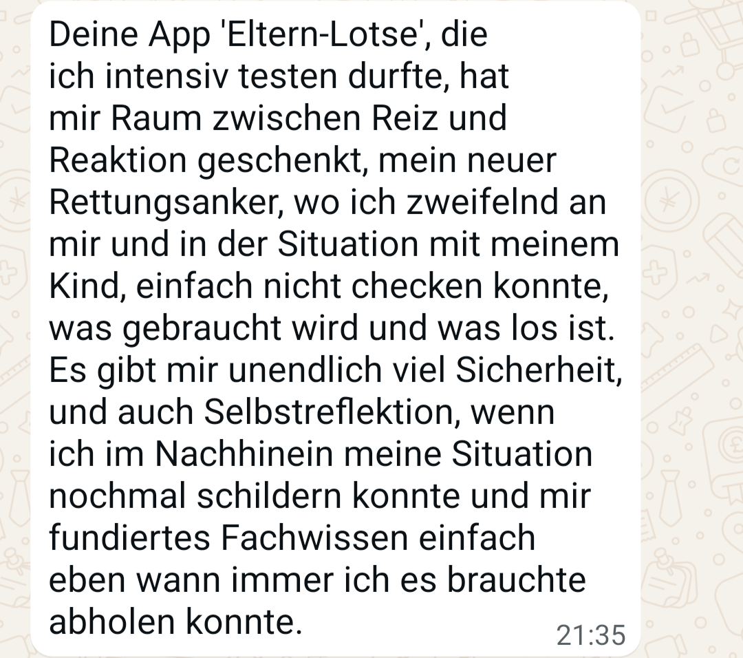 WhatsApp-Nachricht: Deine App &bdquo;Eltern-Lotse&ldquo;, die ich intensiv testen durfte, hat mir Raum zwischen Reiz und Reaktion geschenkt, mein neuer Rettungsanker, wo ich zweifelnd an mir und in der Situation mit meinem Kind einfach nicht checken konnte, was gebraucht wird und was los ist. Es gibt mir unendlich viel Sicherheit, und auch Selbstreflektion, wenn ich im Nachhinein meine Situation nochmal schildern konnte und mir fundiertes Fachwissen einfach eben wann immer ich es brauchte abholen konnte.