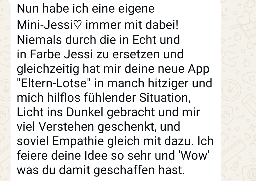 WhatsApp-Nachricht: Nun habe ich eine eigene Mini-Jessi immer mit dabei! Niemals durch die in Echt und in Farbe Jessi zu ersetzen und gleichzeitig hat mir deine neue App &bdquo;Eltern-Lotse&ldquo; in manch hitziger und mich hilflos fühlender Situation Licht ins Dunkel gebracht und mir viel Verstehen geschenkt, und soviel Empathie gleich mit dazu. Ich feiere deine Idee so sehr und &bdquo;Wow&ldquo; was du damit geschaffen hast.